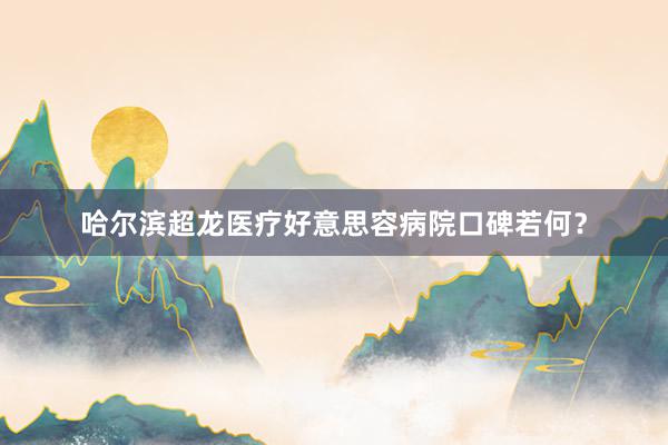 哈尔滨超龙医疗好意思容病院口碑若何？