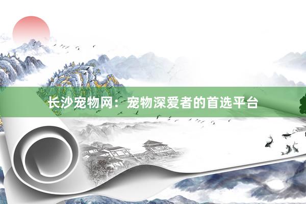 长沙宠物网：宠物深爱者的首选平台